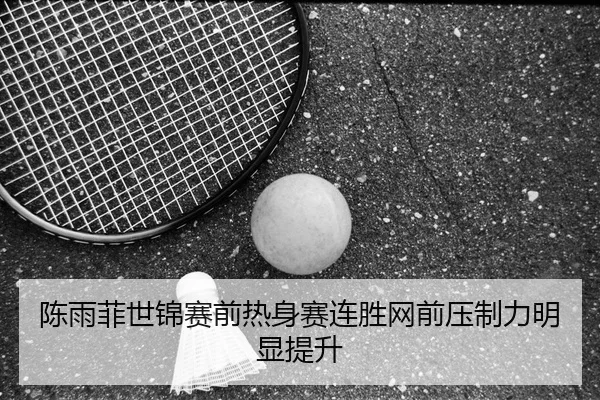 陈雨菲世锦赛前热身赛连胜网前压制力明显提升